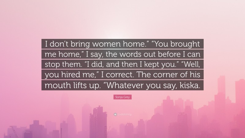 Sonja Grey Quote: “I don’t bring women home.” “You brought me home,” I say, the words out before I can stop them. “I did, and then I kept you.” “Well, you hired me,” I correct. The corner of his mouth lifts up. “Whatever you say, kiska.”