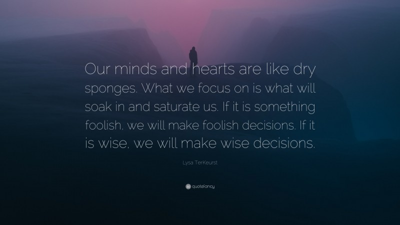 Lysa TerKeurst Quote: “Our minds and hearts are like dry sponges. What we focus on is what will soak in and saturate us. If it is something foolish, we will make foolish decisions. If it is wise, we will make wise decisions.”