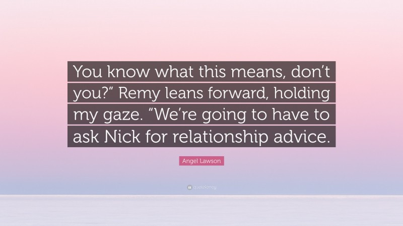 Angel Lawson Quote: “You know what this means, don’t you?” Remy leans forward, holding my gaze. “We’re going to have to ask Nick for relationship advice.”