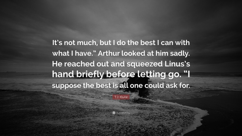 T.J. Klune Quote: “It’s not much, but I do the best I can with what I have.” Arthur looked at him sadly. He reached out and squeezed Linus’s hand briefly before letting go. “I suppose the best is all one could ask for.”