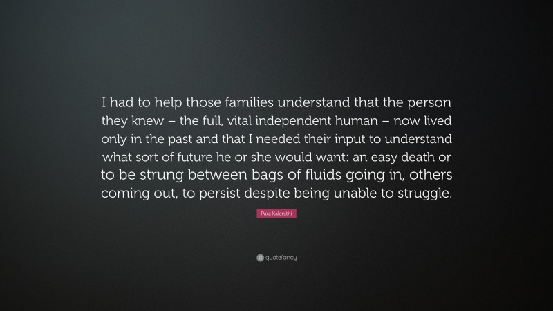 Paul Kalanithi Quote: “I had to help those families understand that the person they knew – the full, vital independent human – now lived only in the past and that I needed their input to understand what sort of future he or she would want: an easy death or to be strung between bags of fluids going in, others coming out, to persist despite being unable to struggle.”