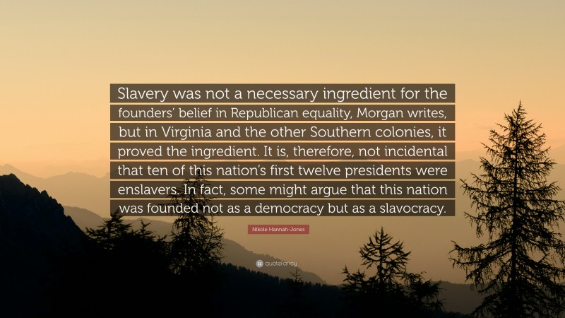 Nikole Hannah-Jones Quote: “Slavery was not a necessary ingredient for the founders’ belief in Republican equality, Morgan writes, but in Virginia and the other Southern colonies, it proved the ingredient. It is, therefore, not incidental that ten of this nation’s first twelve presidents were enslavers. In fact, some might argue that this nation was founded not as a democracy but as a slavocracy.”