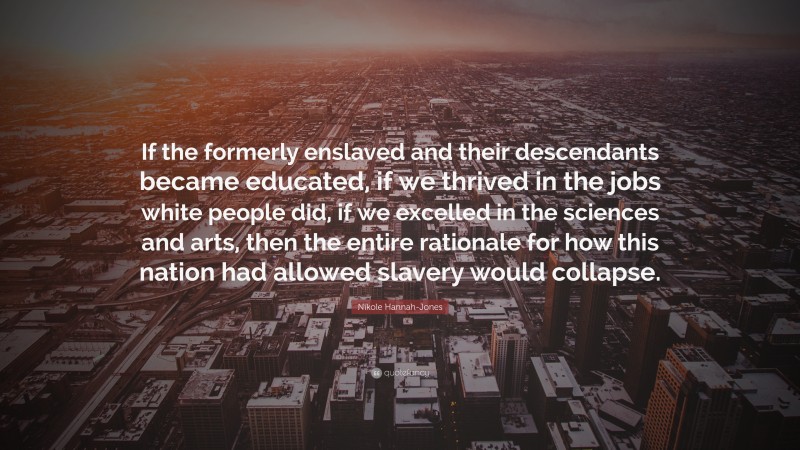 Nikole Hannah-Jones Quote: “If the formerly enslaved and their descendants became educated, if we thrived in the jobs white people did, if we excelled in the sciences and arts, then the entire rationale for how this nation had allowed slavery would collapse.”