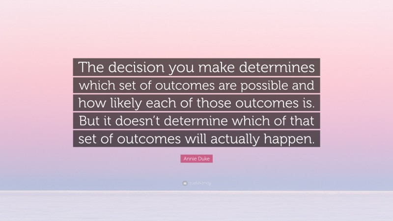 Annie Duke Quote: “The decision you make determines which set of outcomes are possible and how likely each of those outcomes is. But it doesn’t determine which of that set of outcomes will actually happen.”