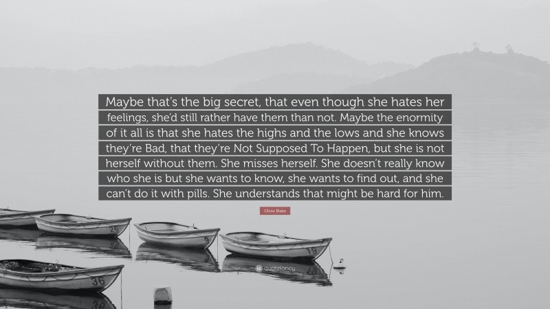 Olivie Blake Quote: “Maybe that’s the big secret, that even though she hates her feelings, she’d still rather have them than not. Maybe the enormity of it all is that she hates the highs and the lows and she knows they’re Bad, that they’re Not Supposed To Happen, but she is not herself without them. She misses herself. She doesn’t really know who she is but she wants to know, she wants to find out, and she can’t do it with pills. She understands that might be hard for him.”