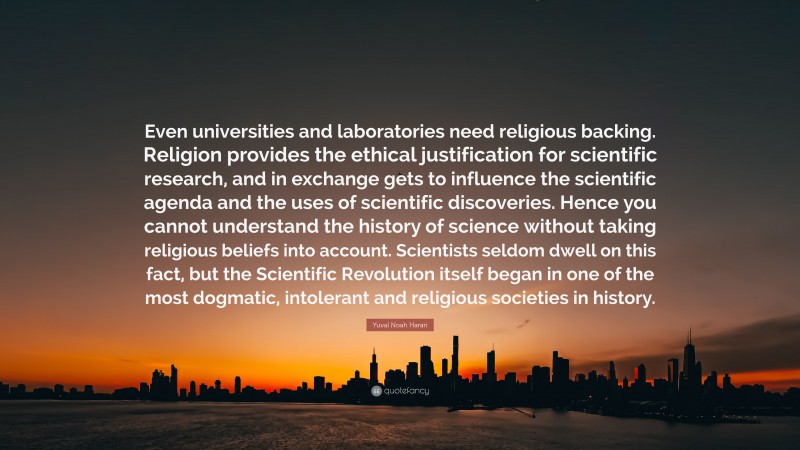 Yuval Noah Harari Quote: “Even universities and laboratories need religious backing. Religion provides the ethical justification for scientific research, and in exchange gets to influence the scientific agenda and the uses of scientific discoveries. Hence you cannot understand the history of science without taking religious beliefs into account. Scientists seldom dwell on this fact, but the Scientific Revolution itself began in one of the most dogmatic, intolerant and religious societies in history.”