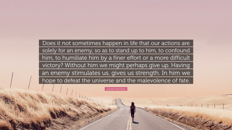 Georges Rodenbach Quote: “Does it not sometimes happen in life that our actions are solely for an enemy, so as to stand up to him, to confound him, to humiliate him by a finer effort or a more difficult victory? Without him we might perhaps give up. Having an enemy stimulates us, gives us strength. In him we hope to defeat the universe and the malevolence of fate.”