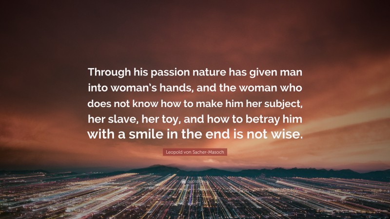 Leopold von Sacher-Masoch Quote: “Through his passion nature has given man into woman’s hands, and the woman who does not know how to make him her subject, her slave, her toy, and how to betray him with a smile in the end is not wise.”