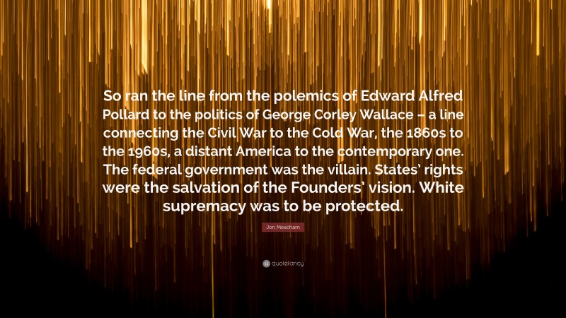 Jon Meacham Quote: “So ran the line from the polemics of Edward Alfred Pollard to the politics of George Corley Wallace – a line connecting the Civil War to the Cold War, the 1860s to the 1960s, a distant America to the contemporary one. The federal government was the villain. States’ rights were the salvation of the Founders’ vision. White supremacy was to be protected.”