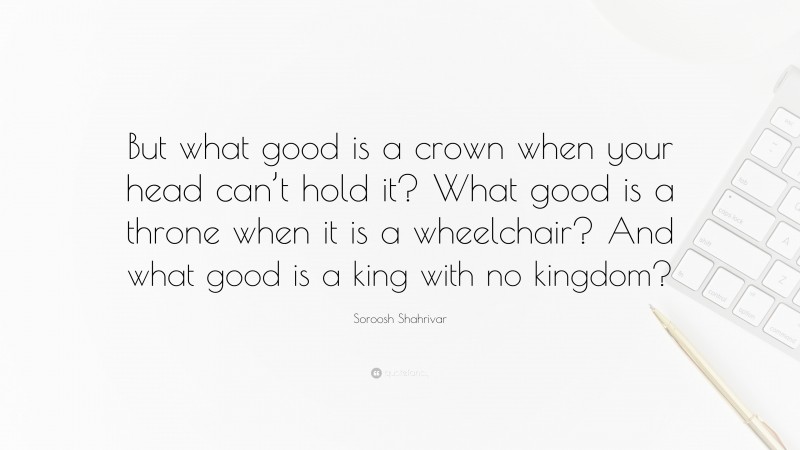 Soroosh Shahrivar Quote: “But what good is a crown when your head can’t hold it? What good is a throne when it is a wheelchair? And what good is a king with no kingdom?”