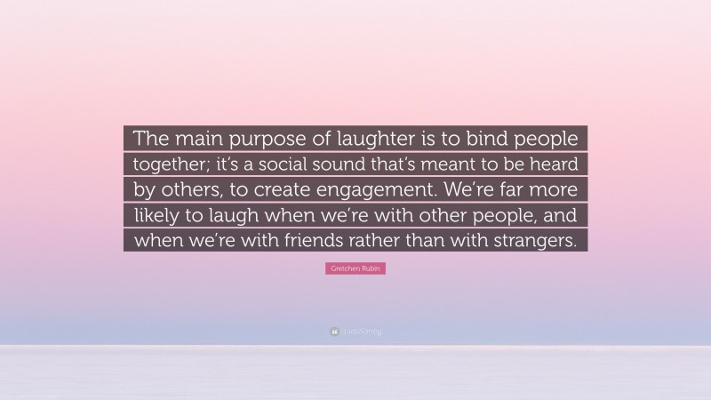 Gretchen Rubin Quote: “The main purpose of laughter is to bind people together; it’s a social sound that’s meant to be heard by others, to create engagement. We’re far more likely to laugh when we’re with other people, and when we’re with friends rather than with strangers.”