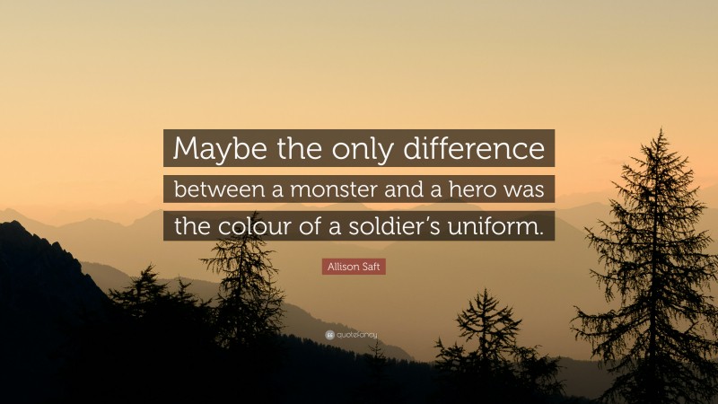 Allison Saft Quote: “Maybe the only difference between a monster and a hero was the colour of a soldier’s uniform.”