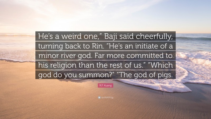 R.F. Kuang Quote: “He’s a weird one,” Baji said cheerfully, turning back to Rin. “He’s an initiate of a minor river god. Far more committed to his religion than the rest of us.” “Which god do you summon?” “The god of pigs.”