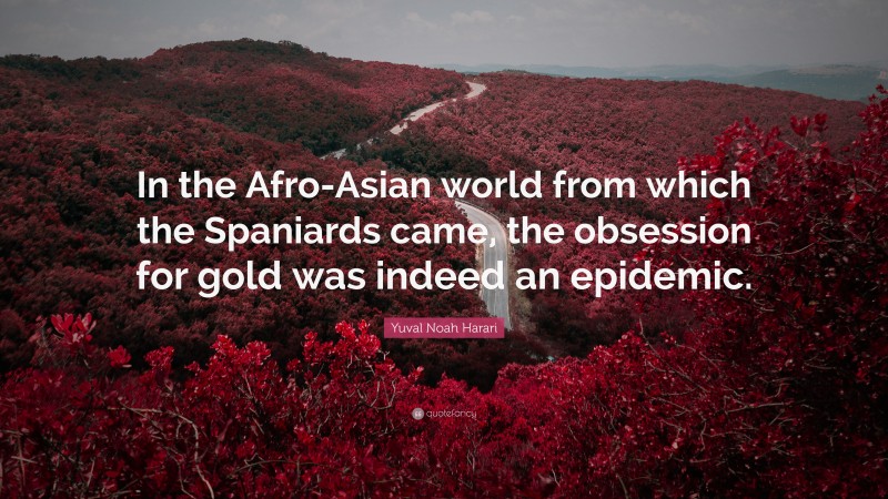 Yuval Noah Harari Quote: “In the Afro-Asian world from which the Spaniards came, the obsession for gold was indeed an epidemic.”