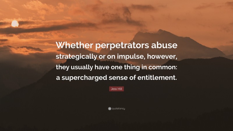 Jess Hill Quote: “Whether perpetrators abuse strategically or on impulse, however, they usually have one thing in common: a supercharged sense of entitlement.”