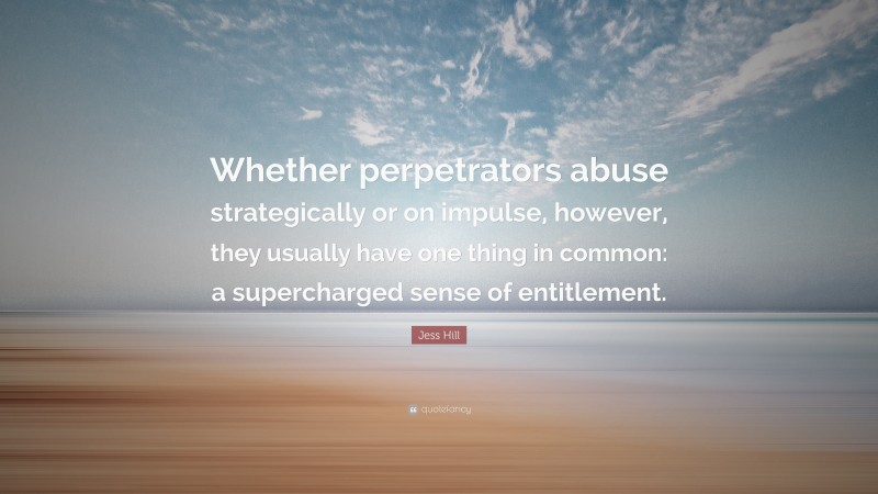 Jess Hill Quote: “Whether perpetrators abuse strategically or on impulse, however, they usually have one thing in common: a supercharged sense of entitlement.”