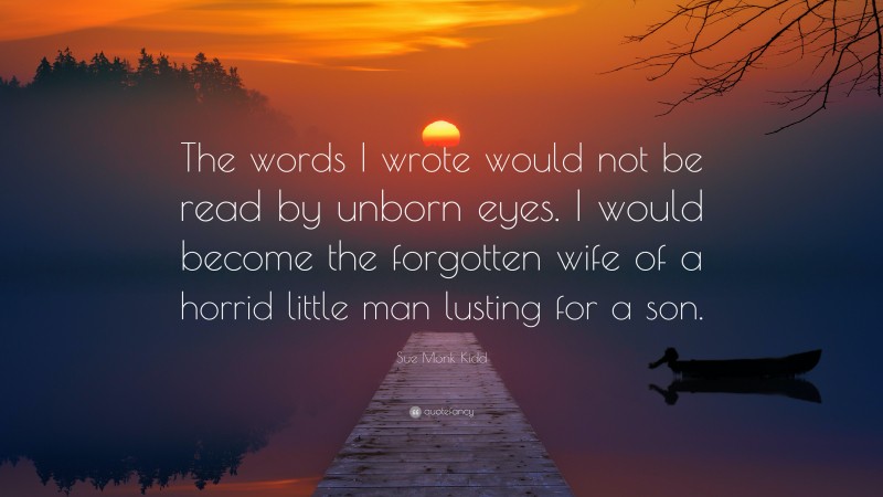 Sue Monk Kidd Quote: “The words I wrote would not be read by unborn eyes. I would become the forgotten wife of a horrid little man lusting for a son.”