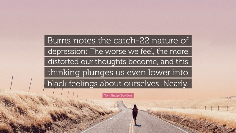 Tom Butler-Bowdon Quote: “Burns notes the catch-22 nature of depression: The worse we feel, the more distorted our thoughts become, and this thinking plunges us even lower into black feelings about ourselves. Nearly.”