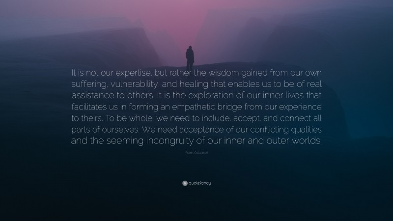 Frank Ostaseski Quote: “It is not our expertise, but rather the wisdom gained from our own suffering, vulnerability, and healing that enables us to be of real assistance to others. It is the exploration of our inner lives that facilitates us in forming an empathetic bridge from our experience to theirs. To be whole, we need to include, accept, and connect all parts of ourselves. We need acceptance of our conflicting qualities and the seeming incongruity of our inner and outer worlds.”