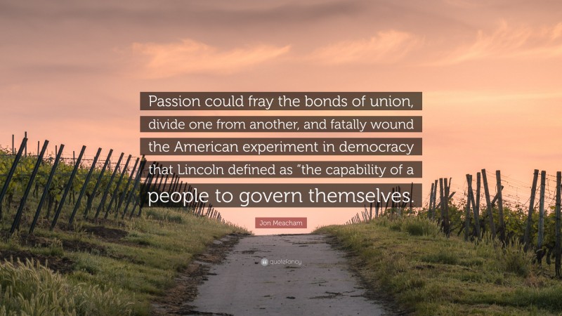 Jon Meacham Quote: “Passion could fray the bonds of union, divide one from another, and fatally wound the American experiment in democracy that Lincoln defined as “the capability of a people to govern themselves.”