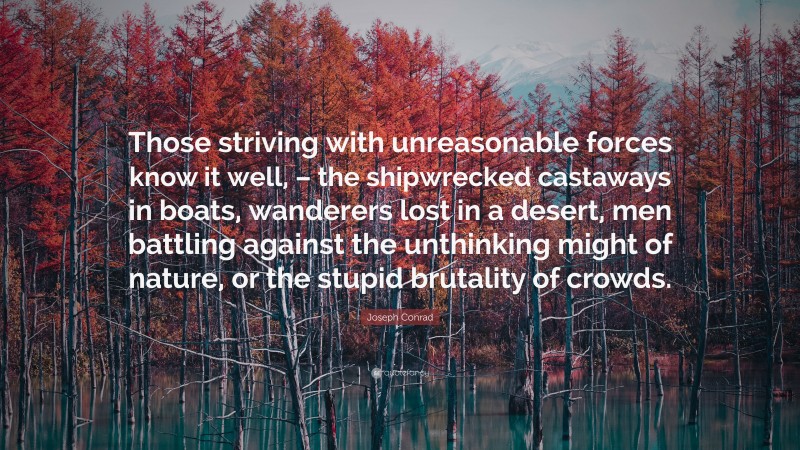 Joseph Conrad Quote: “Those striving with unreasonable forces know it well, – the shipwrecked castaways in boats, wanderers lost in a desert, men battling against the unthinking might of nature, or the stupid brutality of crowds.”
