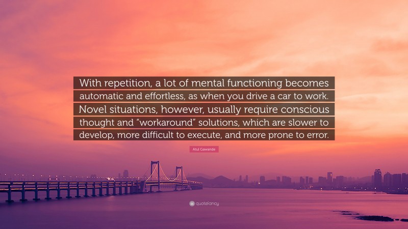Atul Gawande Quote: “With repetition, a lot of mental functioning becomes automatic and effortless, as when you drive a car to work. Novel situations, however, usually require conscious thought and “workaround” solutions, which are slower to develop, more difficult to execute, and more prone to error.”