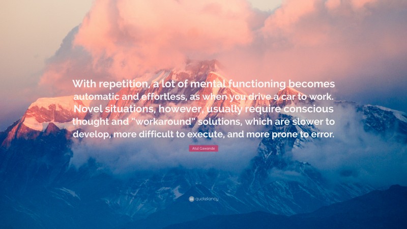 Atul Gawande Quote: “With repetition, a lot of mental functioning becomes automatic and effortless, as when you drive a car to work. Novel situations, however, usually require conscious thought and “workaround” solutions, which are slower to develop, more difficult to execute, and more prone to error.”