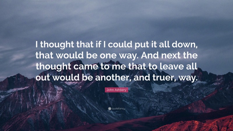 John Ashbery Quote: “I thought that if I could put it all down, that would be one way. And next the thought came to me that to leave all out would be another, and truer, way.”