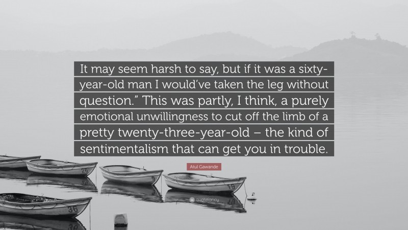 Atul Gawande Quote: “It may seem harsh to say, but if it was a sixty-year-old man I would’ve taken the leg without question.” This was partly, I think, a purely emotional unwillingness to cut off the limb of a pretty twenty-three-year-old – the kind of sentimentalism that can get you in trouble.”