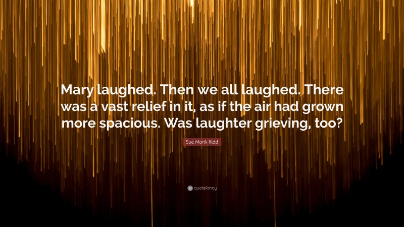 Sue Monk Kidd Quote: “Mary laughed. Then we all laughed. There was a vast relief in it, as if the air had grown more spacious. Was laughter grieving, too?”