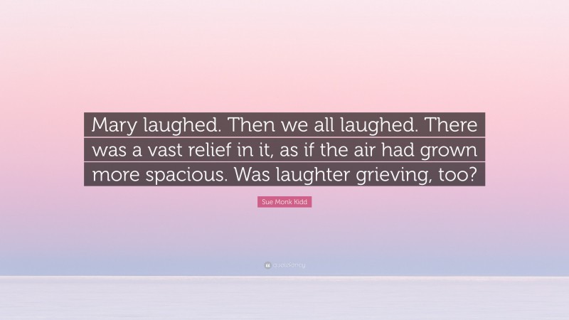 Sue Monk Kidd Quote: “Mary laughed. Then we all laughed. There was a vast relief in it, as if the air had grown more spacious. Was laughter grieving, too?”