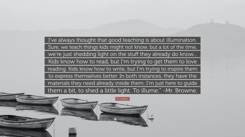 R. J. Palacio Quote: “I’ve always thought that good teaching is about illumination. Sure, we teach things kids might not know, but a lot of the time, we’re just shedding light on the stuff they already do know... Kids know how to read, but I’m trying to get them to love reading. Kids know how to write, but I’m trying to inspire them to express themselves better. In both instances, they have the materials they need already inside them: I’m just here to guide them a bit, to shed a little light. To illume.” -Mr. Browne.”