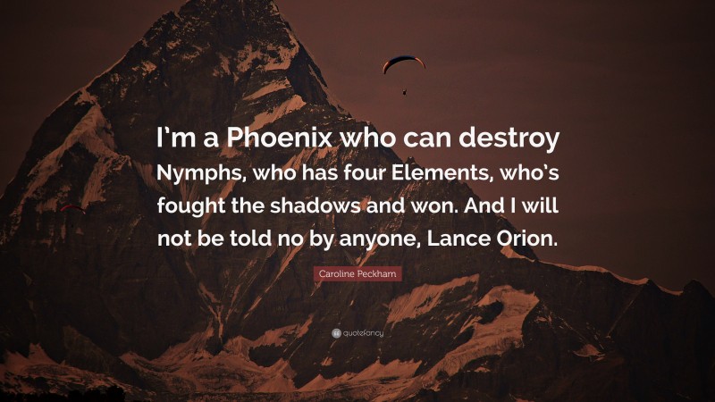Caroline Peckham Quote: “I’m a Phoenix who can destroy Nymphs, who has four Elements, who’s fought the shadows and won. And I will not be told no by anyone, Lance Orion.”