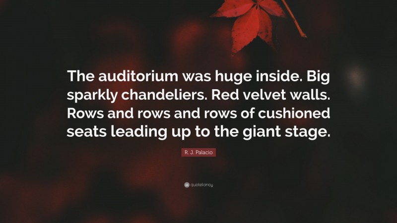 R. J. Palacio Quote: “The auditorium was huge inside. Big sparkly chandeliers. Red velvet walls. Rows and rows and rows of cushioned seats leading up to the giant stage.”