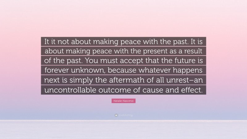 Natalie Nascenzi Quote: “It it not about making peace with the past. It is about making peace with the present as a result of the past. You must accept that the future is forever unknown, because whatever happens next is simply the aftermath of all unrest–an uncontrollable outcome of cause and effect.”