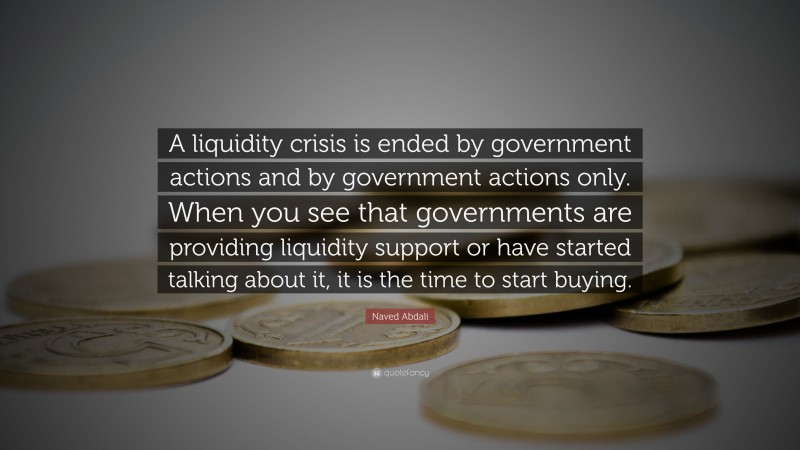 Naved Abdali Quote: “A liquidity crisis is ended by government actions and by government actions only. When you see that governments are providing liquidity support or have started talking about it, it is the time to start buying.”