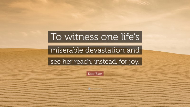 Kate Baer Quote: “To witness one life’s miserable devastation and see her reach, instead, for joy.”