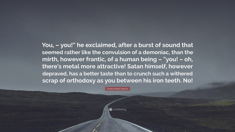 Charles Robert Maturin Quote: “You, – you!” he exclaimed, after a burst of sound that seemed rather like the convulsion of a demoniac, than the mirth, however frantic, of a human being – “you! – oh, there’s metal more attractive! Satan himself, however depraved, has a better taste than to crunch such a withered scrap of orthodoxy as you between his iron teeth. No!”