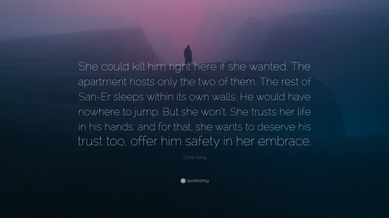 Chloe Gong Quote: “She could kill him right here if she wanted. The apartment hosts only the two of them. The rest of San-Er sleeps within its own walls. He would have nowhere to jump. But she won’t. She trusts her life in his hands, and for that, she wants to deserve his trust too, offer him safety in her embrace.”