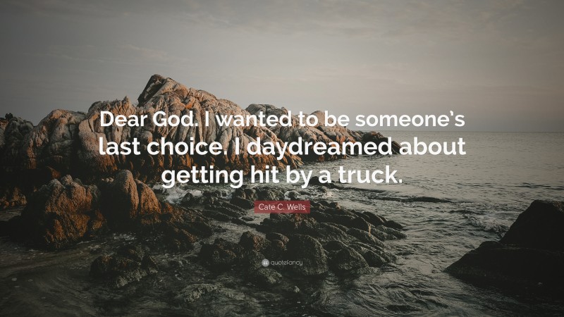 Cate C. Wells Quote: “Dear God. I wanted to be someone’s last choice. I daydreamed about getting hit by a truck.”