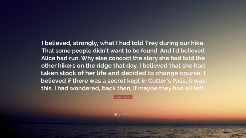 Megan Miranda Quote: “I believed, strongly, what I had told Trey during our hike. That some people didn’t want to be found. And I’d believed Alice had run. Why else concoct the story she had told the other hikers on the ridge that day. I believed that she had taken stock of her life and decided to change course. I believed if there was a secret kept in Cutter’s Pass, it was this. I had wondered, back then, if maybe they had all left.”