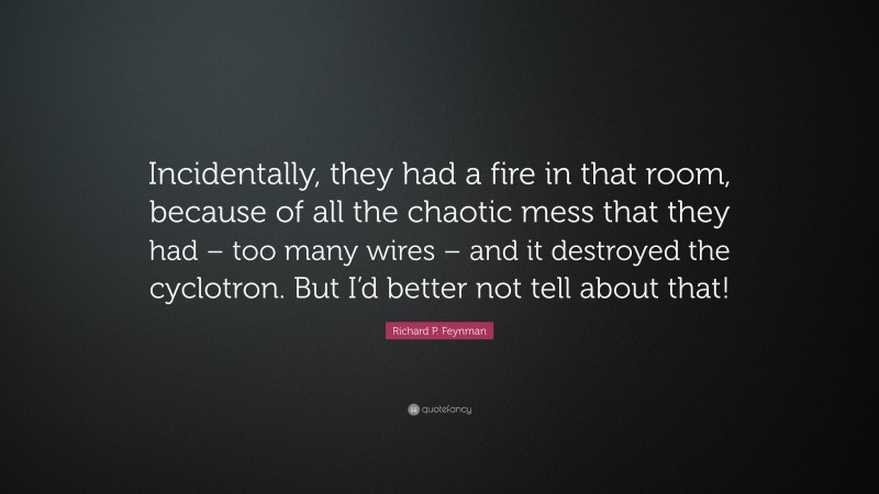 Richard P. Feynman Quote: “Incidentally, they had a fire in that room, because of all the chaotic mess that they had – too many wires – and it destroyed the cyclotron. But I’d better not tell about that!”