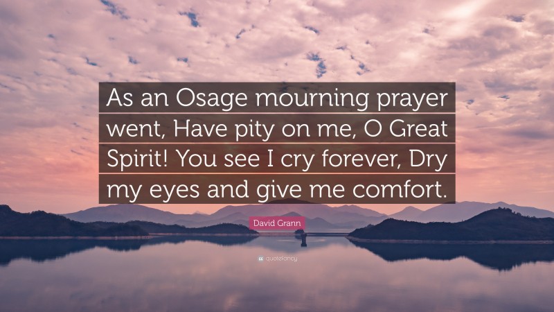 David Grann Quote: “As an Osage mourning prayer went, Have pity on me, O Great Spirit! You see I cry forever, Dry my eyes and give me comfort.”