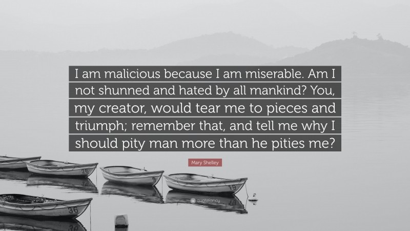 Mary Shelley Quote: “I am malicious because I am miserable. Am I not shunned and hated by all mankind? You, my creator, would tear me to pieces and triumph; remember that, and tell me why I should pity man more than he pities me?”