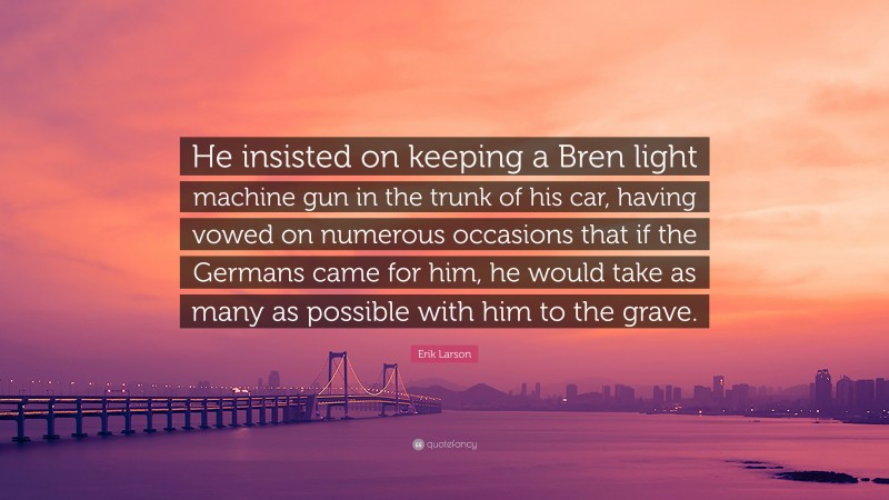 Erik Larson Quote: “He insisted on keeping a Bren light machine gun in the trunk of his car, having vowed on numerous occasions that if the Germans came for him, he would take as many as possible with him to the grave.”