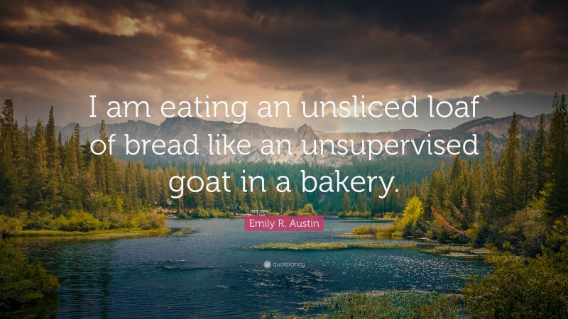 Emily R. Austin Quote: “I am eating an unsliced loaf of bread like an unsupervised goat in a bakery.”