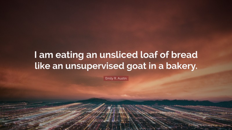 Emily R. Austin Quote: “I am eating an unsliced loaf of bread like an unsupervised goat in a bakery.”