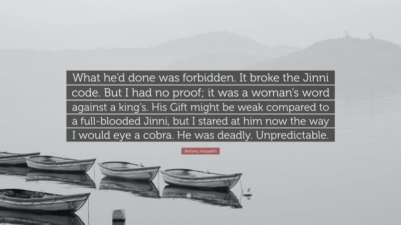 Bethany Atazadeh Quote: “What he’d done was forbidden. It broke the Jinni code. But I had no proof; it was a woman’s word against a king’s. His Gift might be weak compared to a full-blooded Jinni, but I stared at him now the way I would eye a cobra. He was deadly. Unpredictable.”