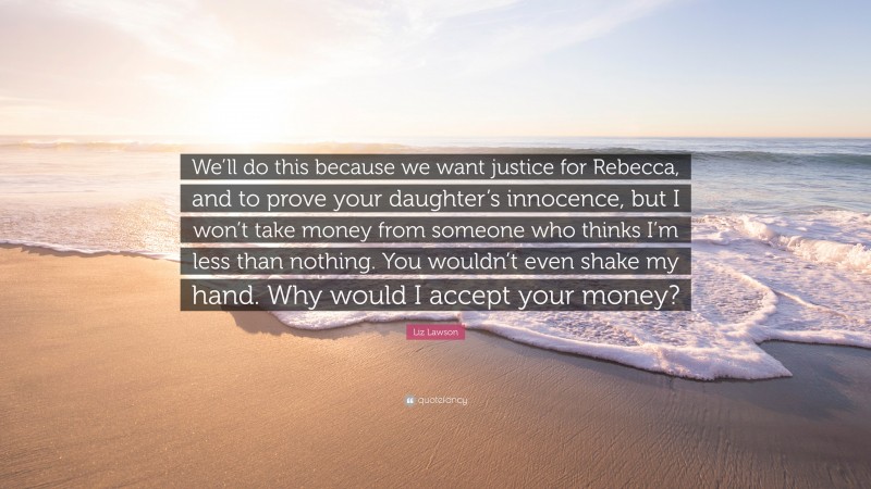 Liz Lawson Quote: “We’ll do this because we want justice for Rebecca, and to prove your daughter’s innocence, but I won’t take money from someone who thinks I’m less than nothing. You wouldn’t even shake my hand. Why would I accept your money?”
