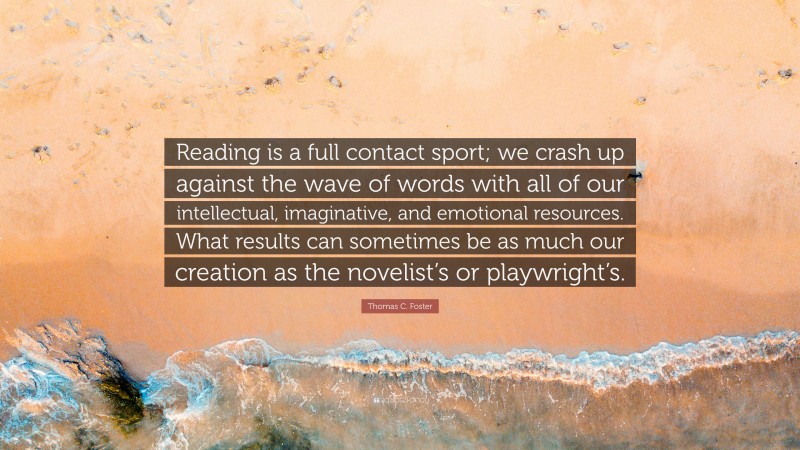 Thomas C. Foster Quote: “Reading is a full contact sport; we crash up against the wave of words with all of our intellectual, imaginative, and emotional resources. What results can sometimes be as much our creation as the novelist’s or playwright’s.”